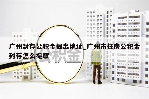 广州离开如何代提公积金_离开广州如何提取公积金