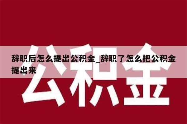 辞职后怎么提出公积金_辞职了怎么把公积金提出来